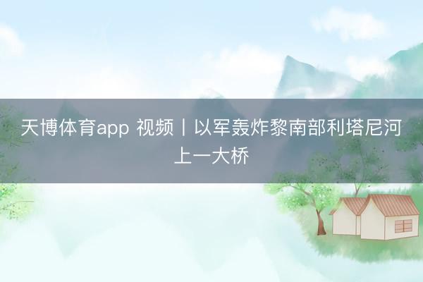 天博体育app 视频丨以军轰炸黎南部利塔尼河上一大桥
