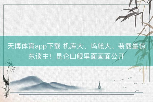 天博体育app下载 机库大、坞舱大、装载量惊东谈主！昆仑山舰里面画面公开