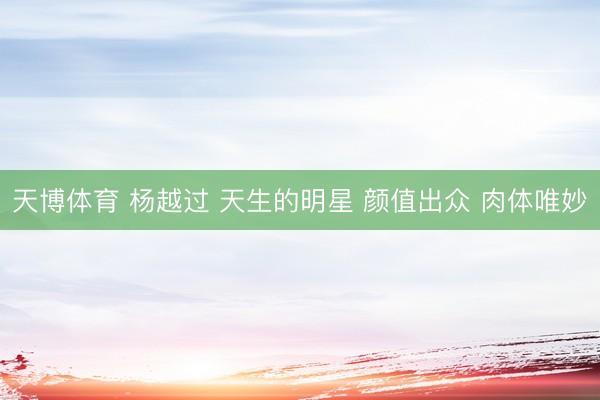 天博体育 杨越过 天生的明星 颜值出众 肉体唯妙