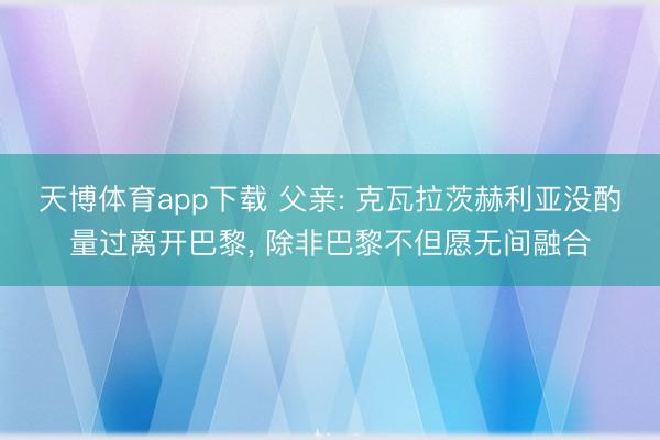 天博体育app下载 父亲: 克瓦拉茨赫利亚没酌量过离开巴黎, 除非巴黎不但愿无间融合