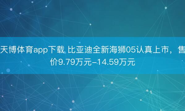 天博体育app下载 比亚迪全新海狮05认真上市，售价9.79万元-14.59万元