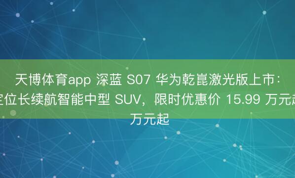 天博体育app 深蓝 S07 华为乾崑激光版上市：定位长续航智能中型 SUV，限时优惠价 15.99 万元起